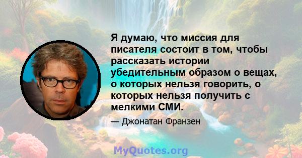 Я думаю, что миссия для писателя состоит в том, чтобы рассказать истории убедительным образом о вещах, о которых нельзя говорить, о которых нельзя получить с мелкими СМИ.