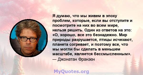 Я думаю, что мы живем в эпоху проблем, которые, если вы отступите и посмотрите на них во всем мире, нельзя решить. Один из ответов на это: «О, хорошо, все это безнадежно. Мир природы разрушается, птицы исчезают, планета 