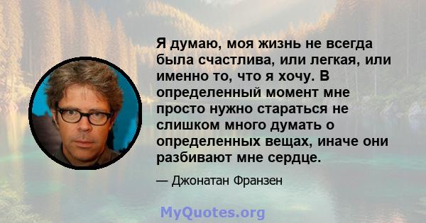 Я думаю, моя жизнь не всегда была счастлива, или легкая, или именно то, что я хочу. В определенный момент мне просто нужно стараться не слишком много думать о определенных вещах, иначе они разбивают мне сердце.