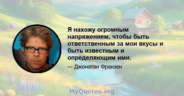 Я нахожу огромным напряжением, чтобы быть ответственным за мои вкусы и быть известным и определяющим ими.