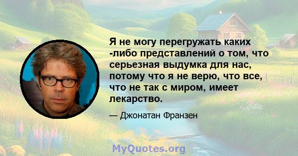 Я не могу перегружать каких -либо представлений о том, что серьезная выдумка для нас, потому что я не верю, что все, что не так с миром, имеет лекарство.