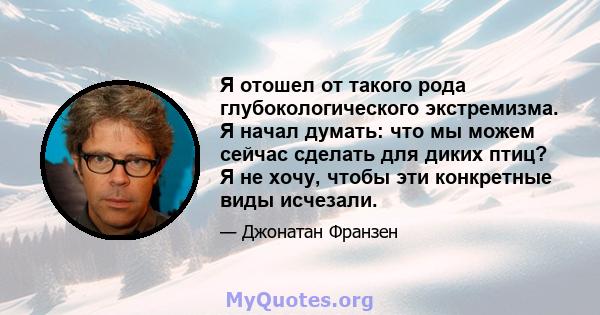 Я отошел от такого рода глубокологического экстремизма. Я начал думать: что мы можем сейчас сделать для диких птиц? Я не хочу, чтобы эти конкретные виды исчезали.