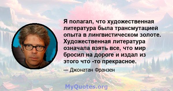 Я полагал, что художественная литература была трансмутацией опыта в лингвистическом золоте. Художественная литература означала взять все, что мир бросил на дороге и издал из этого что -то прекрасное.