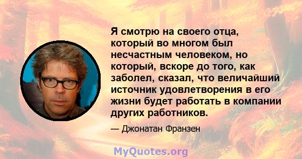 Я смотрю на своего отца, который во многом был несчастным человеком, но который, вскоре до того, как заболел, сказал, что величайший источник удовлетворения в его жизни будет работать в компании других работников.