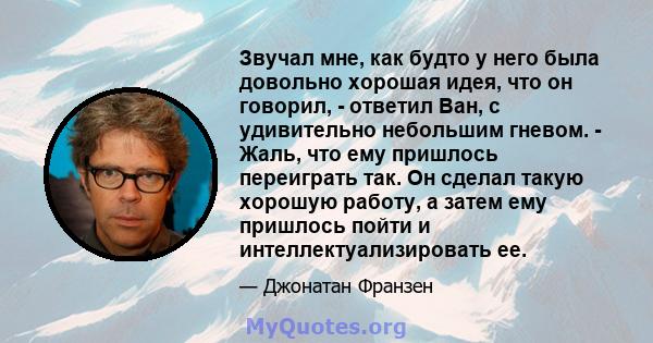 Звучал мне, как будто у него была довольно хорошая идея, что он говорил, - ответил Ван, с удивительно небольшим гневом. - Жаль, что ему пришлось переиграть так. Он сделал такую ​​хорошую работу, а затем ему пришлось