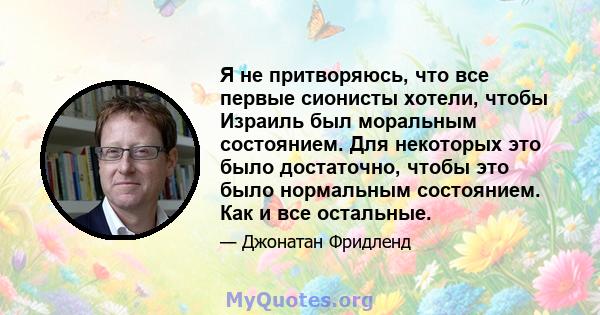 Я не притворяюсь, что все первые сионисты хотели, чтобы Израиль был моральным состоянием. Для некоторых это было достаточно, чтобы это было нормальным состоянием. Как и все остальные.