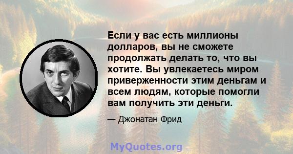 Если у вас есть миллионы долларов, вы не сможете продолжать делать то, что вы хотите. Вы увлекаетесь миром приверженности этим деньгам и всем людям, которые помогли вам получить эти деньги.