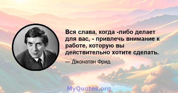 Вся слава, когда -либо делает для вас, - привлечь внимание к работе, которую вы действительно хотите сделать.