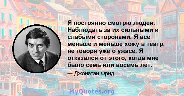 Я постоянно смотрю людей. Наблюдать за их сильными и слабыми сторонами. Я все меньше и меньше хожу в театр, не говоря уже о ужасе. Я отказался от этого, когда мне было семь или восемь лет.