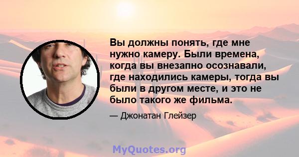 Вы должны понять, где мне нужно камеру. Были времена, когда вы внезапно осознавали, где находились камеры, тогда вы были в другом месте, и это не было такого же фильма.