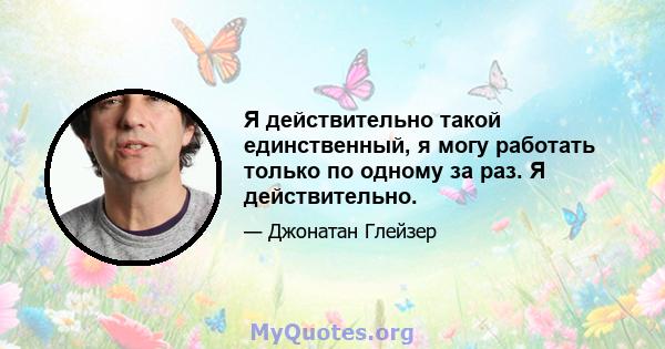 Я действительно такой единственный, я могу работать только по одному за раз. Я действительно.