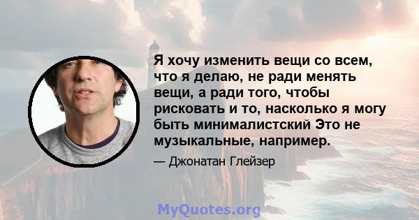 Я хочу изменить вещи со всем, что я делаю, не ради менять вещи, а ради того, чтобы рисковать и то, насколько я могу быть минималистский Это не музыкальные, например.