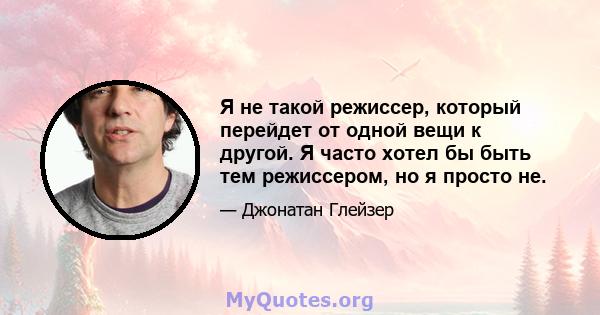 Я не такой режиссер, который перейдет от одной вещи к другой. Я часто хотел бы быть тем режиссером, но я просто не.