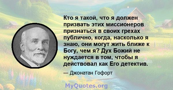 Кто я такой, что я должен призвать этих миссионеров признаться в своих грехах публично, когда, насколько я знаю, они могут жить ближе к Богу, чем я? Дух Божий не нуждается в том, чтобы я действовал как Его детектив.