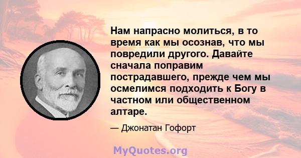 Нам напрасно молиться, в то время как мы осознав, что мы повредили другого. Давайте сначала поправим пострадавшего, прежде чем мы осмелимся подходить к Богу в частном или общественном алтаре.