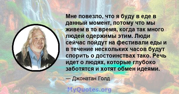 Мне повезло, что я буду в еде в данный момент, потому что мы живем в то время, когда так много людей одержимы этим. Люди сейчас пойдут на фестивали еды и в течение нескольких часов будут спорить о достоинствах тако.