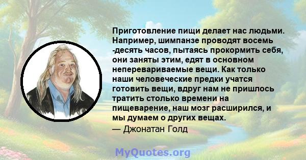 Приготовление пищи делает нас людьми. Например, шимпанзе проводят восемь -десять часов, пытаясь прокормить себя, они заняты этим, едят в основном неперевариваемые вещи. Как только наши человеческие предки учатся