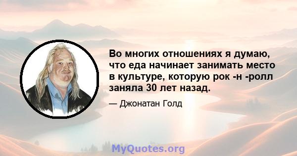 Во многих отношениях я думаю, что еда начинает занимать место в культуре, которую рок -н -ролл заняла 30 лет назад.