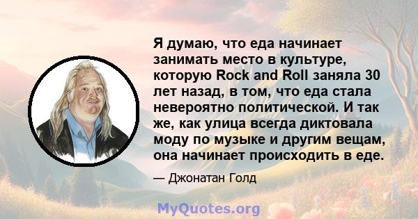 Я думаю, что еда начинает занимать место в культуре, которую Rock and Roll заняла 30 лет назад, в том, что еда стала невероятно политической. И так же, как улица всегда диктовала моду по музыке и другим вещам, она