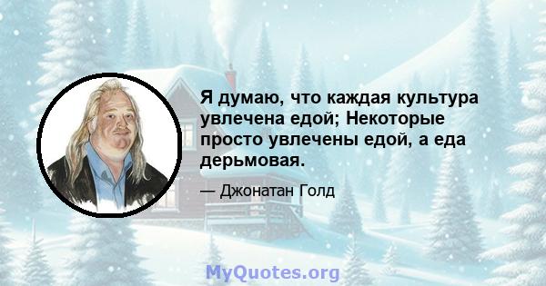 Я думаю, что каждая культура увлечена едой; Некоторые просто увлечены едой, а еда дерьмовая.