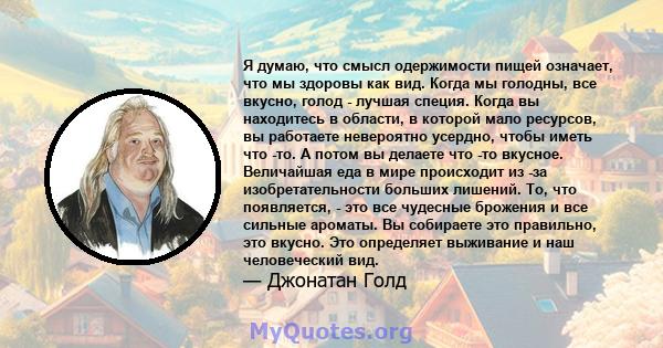 Я думаю, что смысл одержимости пищей означает, что мы здоровы как вид. Когда мы голодны, все вкусно, голод - лучшая специя. Когда вы находитесь в области, в которой мало ресурсов, вы работаете невероятно усердно, чтобы