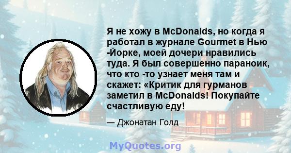 Я не хожу в McDonalds, но когда я работал в журнале Gourmet в Нью -Йорке, моей дочери нравились туда. Я был совершенно параноик, что кто -то узнает меня там и скажет: «Критик для гурманов заметил в McDonalds! Покупайте