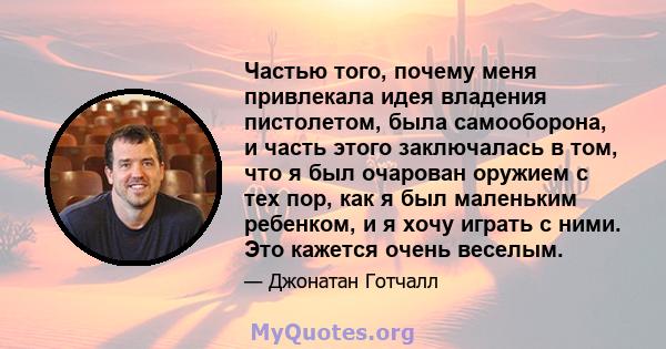 Частью того, почему меня привлекала идея владения пистолетом, была самооборона, и часть этого заключалась в том, что я был очарован оружием с тех пор, как я был маленьким ребенком, и я хочу играть с ними. Это кажется