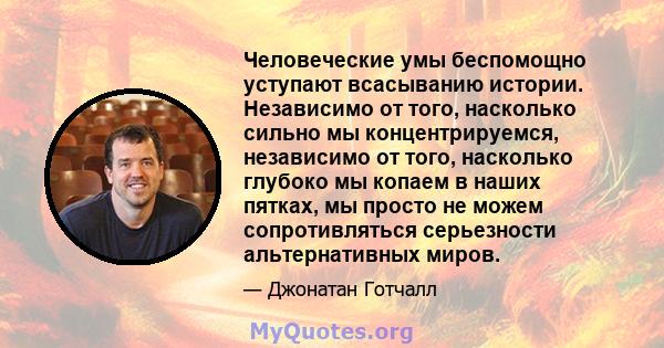 Человеческие умы беспомощно уступают всасыванию истории. Независимо от того, насколько сильно мы концентрируемся, независимо от того, насколько глубоко мы копаем в наших пятках, мы просто не можем сопротивляться