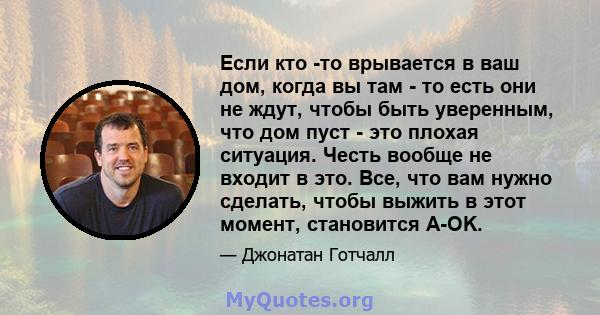 Если кто -то врывается в ваш дом, когда вы там - то есть они не ждут, чтобы быть уверенным, что дом пуст - это плохая ситуация. Честь вообще не входит в это. Все, что вам нужно сделать, чтобы выжить в этот момент,