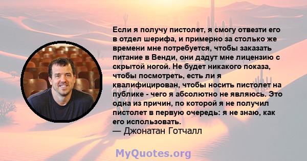 Если я получу пистолет, я смогу отвезти его в отдел шерифа, и примерно за столько же времени мне потребуется, чтобы заказать питание в Венди, они дадут мне лицензию с скрытой ногой. Не будет никакого показа, чтобы