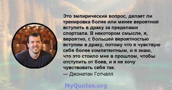 Это эмпирический вопрос, делает ли тренировка более или менее вероятной вступить в драку за пределами спортзала. В некотором смысле, я, вероятно, с большей вероятностью вступим в драку, потому что я чувствую себя более