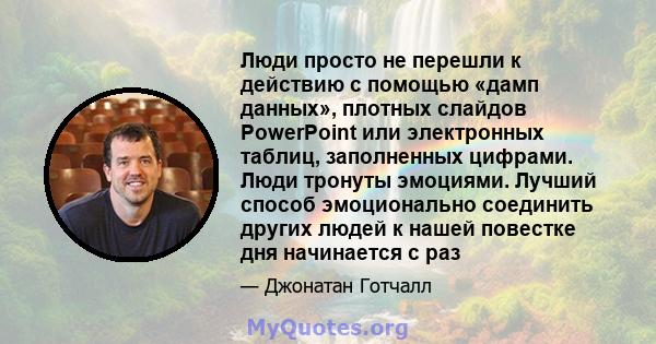 Люди просто не перешли к действию с помощью «дамп данных», плотных слайдов PowerPoint или электронных таблиц, заполненных цифрами. Люди тронуты эмоциями. Лучший способ эмоционально соединить других людей к нашей