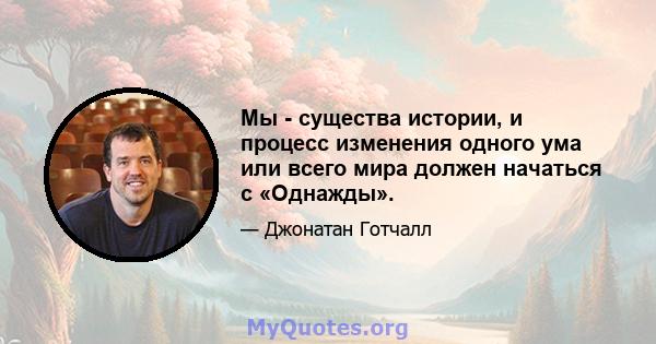 Мы - существа истории, и процесс изменения одного ума или всего мира должен начаться с «Однажды».