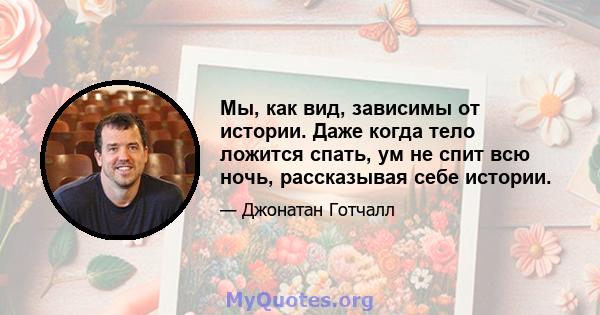 Мы, как вид, зависимы от истории. Даже когда тело ложится спать, ум не спит всю ночь, рассказывая себе истории.