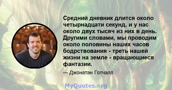 Средний дневник длится около четырнадцати секунд, и у нас около двух тысяч из них в день. Другими словами, мы проводим около половины наших часов бодрствования - треть нашей жизни на земле - вращающиеся фантазии.