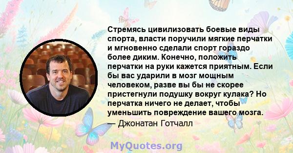 Стремясь цивилизовать боевые виды спорта, власти поручили мягкие перчатки и мгновенно сделали спорт гораздо более диким. Конечно, положить перчатки на руки кажется приятным. Если бы вас ударили в мозг мощным человеком,