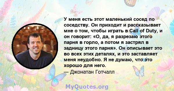 У меня есть этот маленький сосед по соседству. Он приходит и рассказывает мне о том, чтобы играть в Call of Duty, и он говорит: «О, да, я разрезаю этого парня в горло, а потом я застрял в задницу этого парня». Он