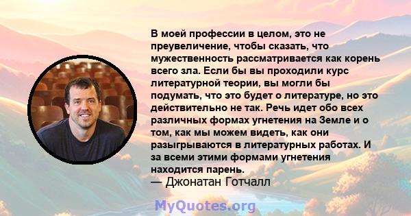 В моей профессии в целом, это не преувеличение, чтобы сказать, что мужественность рассматривается как корень всего зла. Если бы вы проходили курс литературной теории, вы могли бы подумать, что это будет о литературе, но 