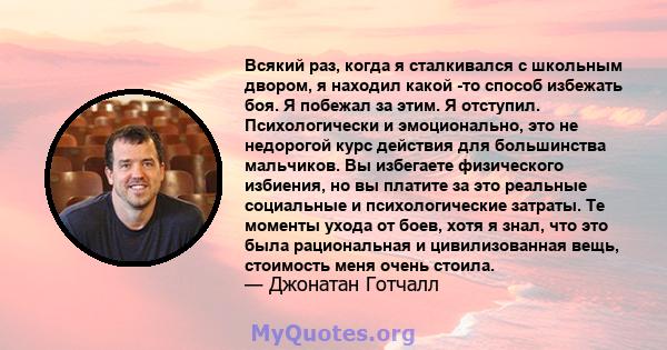 Всякий раз, когда я сталкивался с школьным двором, я находил какой -то способ избежать боя. Я побежал за этим. Я отступил. Психологически и эмоционально, это не недорогой курс действия для большинства мальчиков. Вы