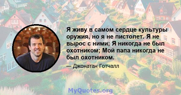 Я живу в самом сердце культуры оружия, но я не пистолет. Я не вырос с ними; Я никогда не был охотником; Мой папа никогда не был охотником.