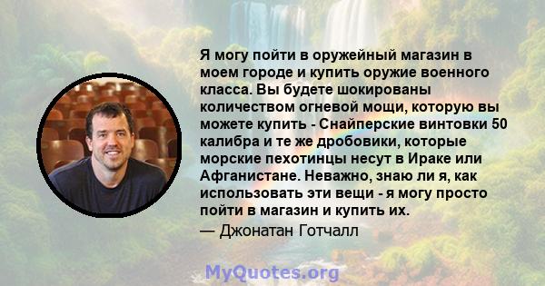 Я могу пойти в оружейный магазин в моем городе и купить оружие военного класса. Вы будете шокированы количеством огневой мощи, которую вы можете купить - Снайперские винтовки 50 калибра и те же дробовики, которые