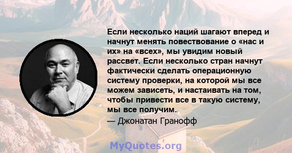 Если несколько наций шагают вперед и начнут менять повествование о «нас и их» на «всех», мы увидим новый рассвет. Если несколько стран начнут фактически сделать операционную систему проверки, на которой мы все можем