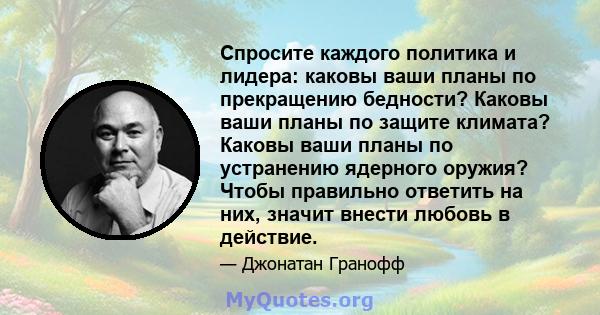 Спросите каждого политика и лидера: каковы ваши планы по прекращению бедности? Каковы ваши планы по защите климата? Каковы ваши планы по устранению ядерного оружия? Чтобы правильно ответить на них, значит внести любовь