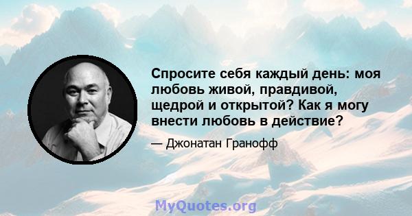 Спросите себя каждый день: моя любовь живой, правдивой, щедрой и открытой? Как я могу внести любовь в действие?