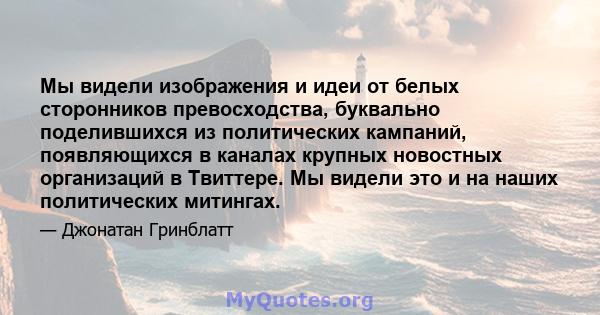 Мы видели изображения и идеи от белых сторонников превосходства, буквально поделившихся из политических кампаний, появляющихся в каналах крупных новостных организаций в Твиттере. Мы видели это и на наших политических