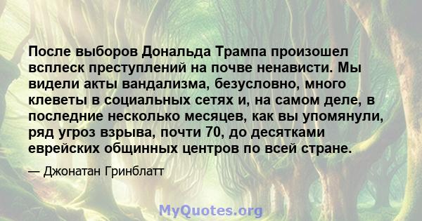 После выборов Дональда Трампа произошел всплеск преступлений на почве ненависти. Мы видели акты вандализма, безусловно, много клеветы в социальных сетях и, на самом деле, в последние несколько месяцев, как вы упомянули, 