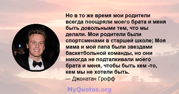 Но в то же время мои родители всегда поощряли моего брата и меня быть довольными тем, что мы делали. Мои родители были спортсменами в старшей школе; Моя мама и мой папа были звездами баскетбольной команды, но они