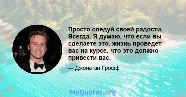 Просто следуй своей радости. Всегда. Я думаю, что если вы сделаете это, жизнь проведет вас на курсе, что это должно привести вас.