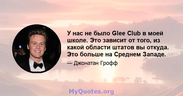 У нас не было Glee Club в моей школе. Это зависит от того, из какой области штатов вы откуда. Это больше на Среднем Западе.