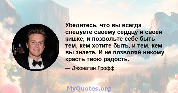 Убедитесь, что вы всегда следуете своему сердцу и своей кишке, и позвольте себе быть тем, кем хотите быть, и тем, кем вы знаете. И не позволяй никому красть твою радость.